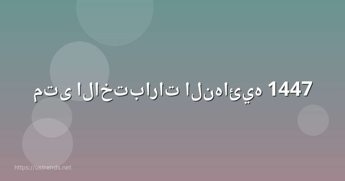 متى الاختبارات النهائيه 1447