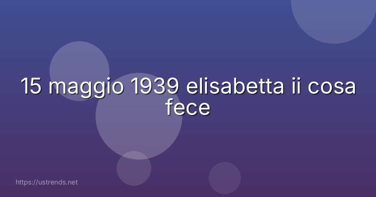 15 maggio 1939 elisabetta ii cosa fece