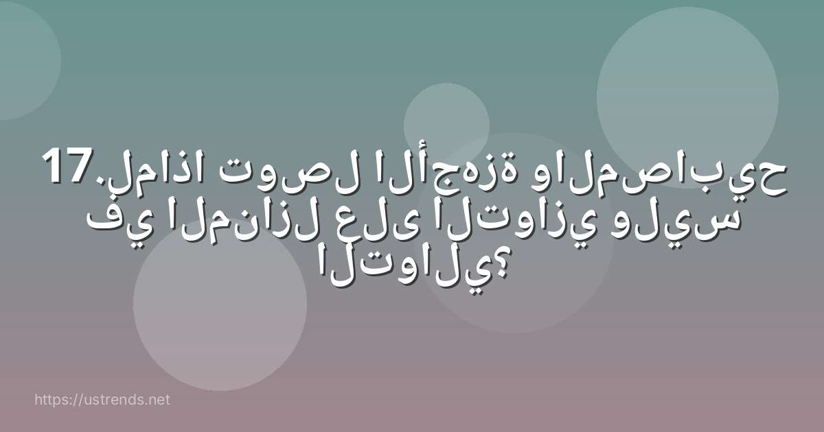 17.لماذا توصل الأجهزة والمصابيح في المنازل على التوازي وليس التوالي؟