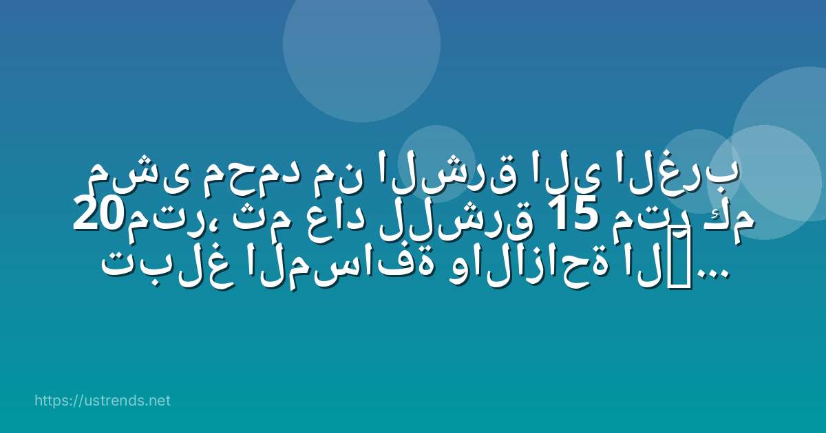 مشى محمد من الشرق الى الغرب 20متر، ثم عاد للشرق 15 متر كم تبلغ المسافة والازاحة التي قطعها؟