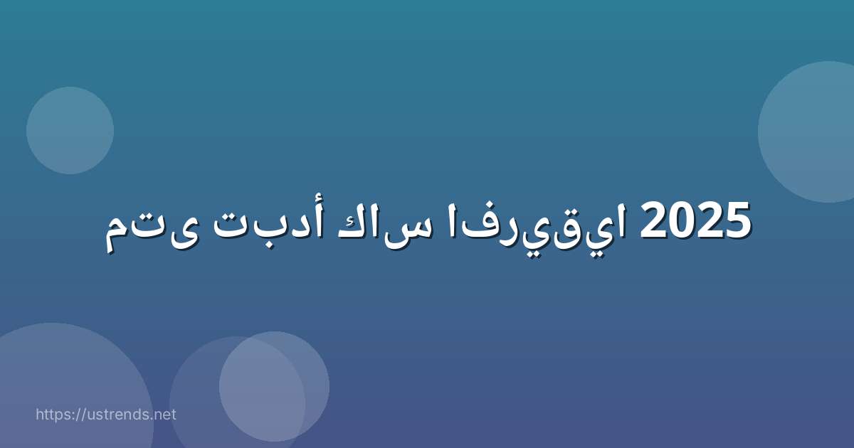 متى تبدأ كاس افريقيا 2025