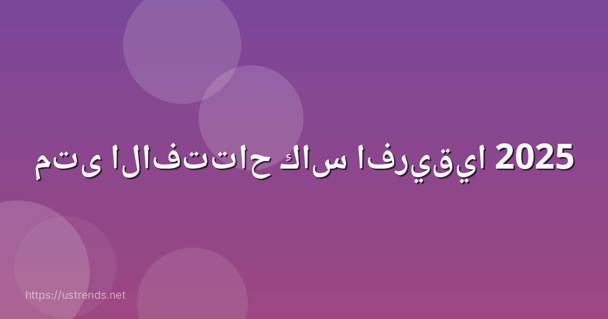 متى الافتتاح كاس افريقيا 2025