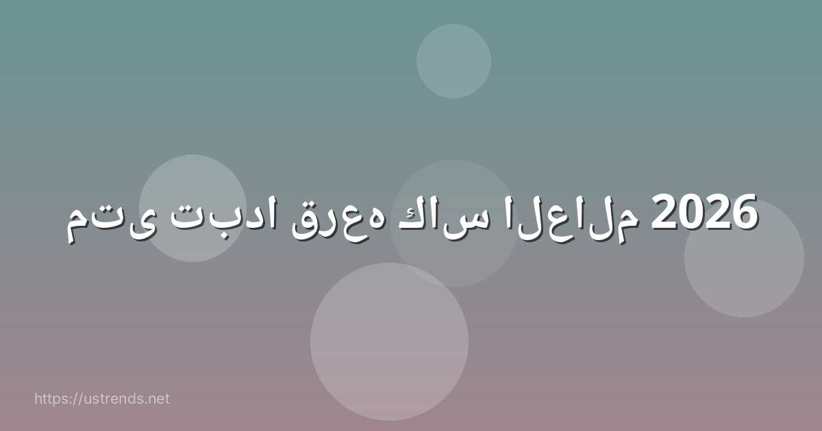 متى تبدا قرعه كاس العالم 2026