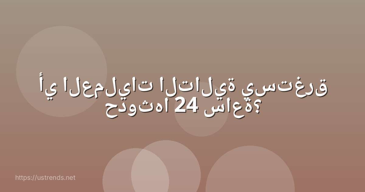 أي العمليات التالية يستغرق حدوثها 24 ساعة؟