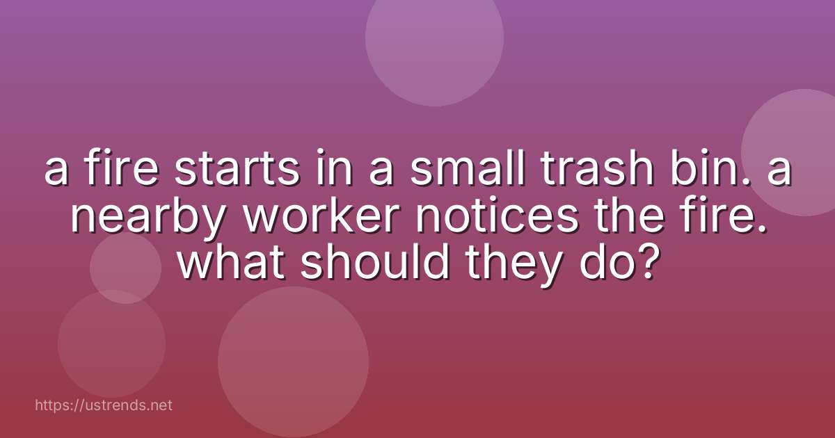 a fire starts in a small trash bin. a nearby worker notices the fire. what should they do?