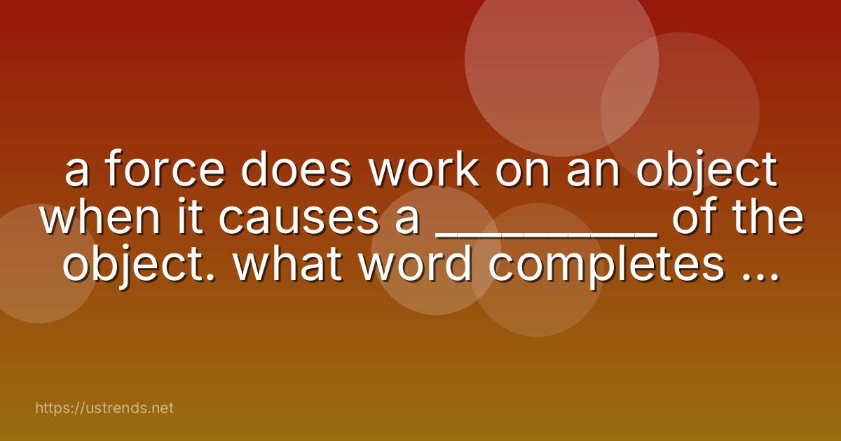 a force does work on an object when it causes a __________ of the object. what word completes the sentence?