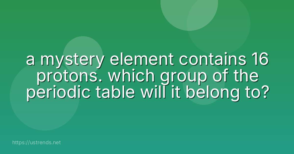 a mystery element contains 16 protons. which group of the periodic table will it belong to?
