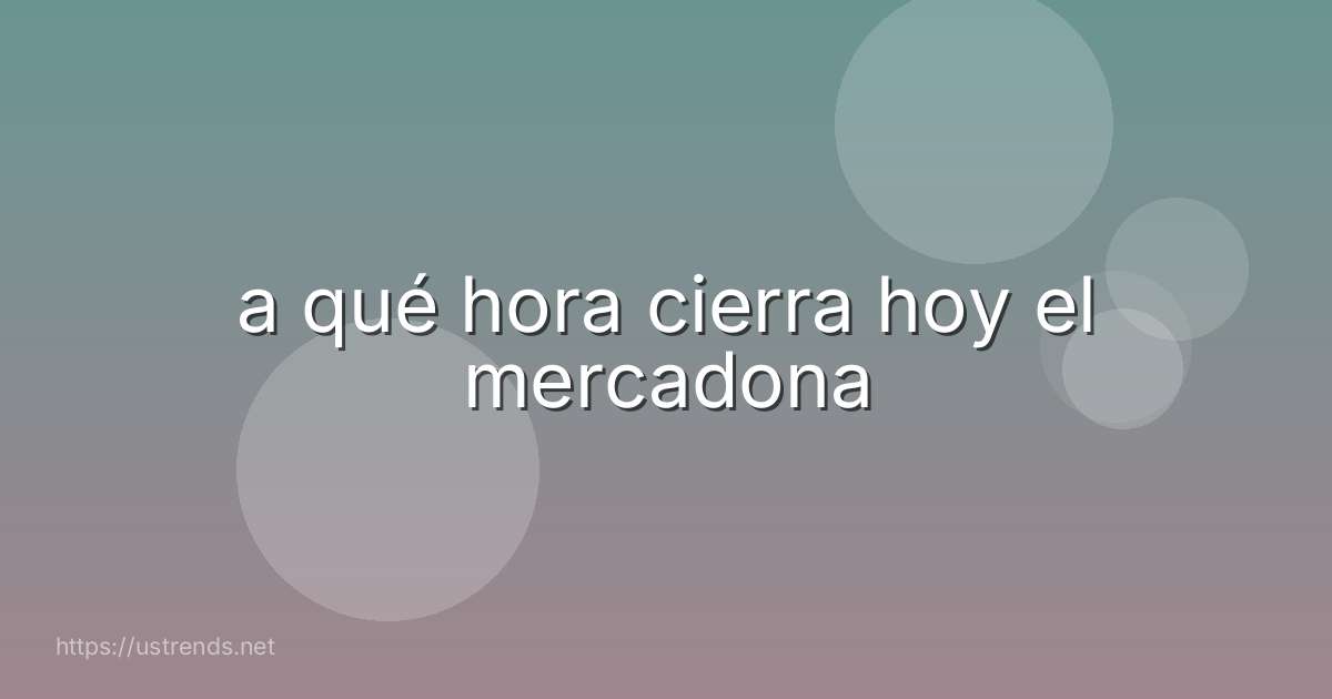a qué hora cierra hoy el mercadona