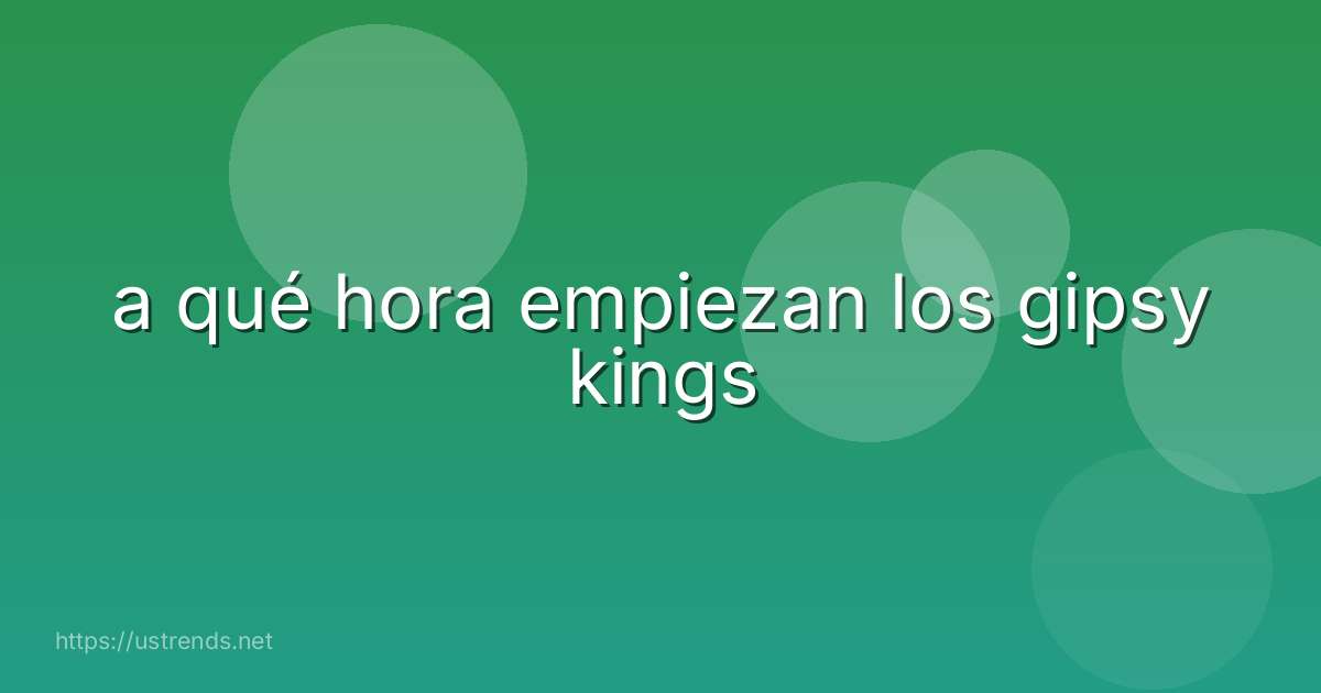 a qué hora empiezan los gipsy kings