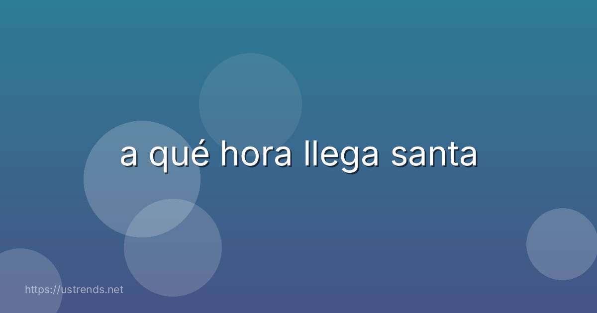 a qué hora llega santa