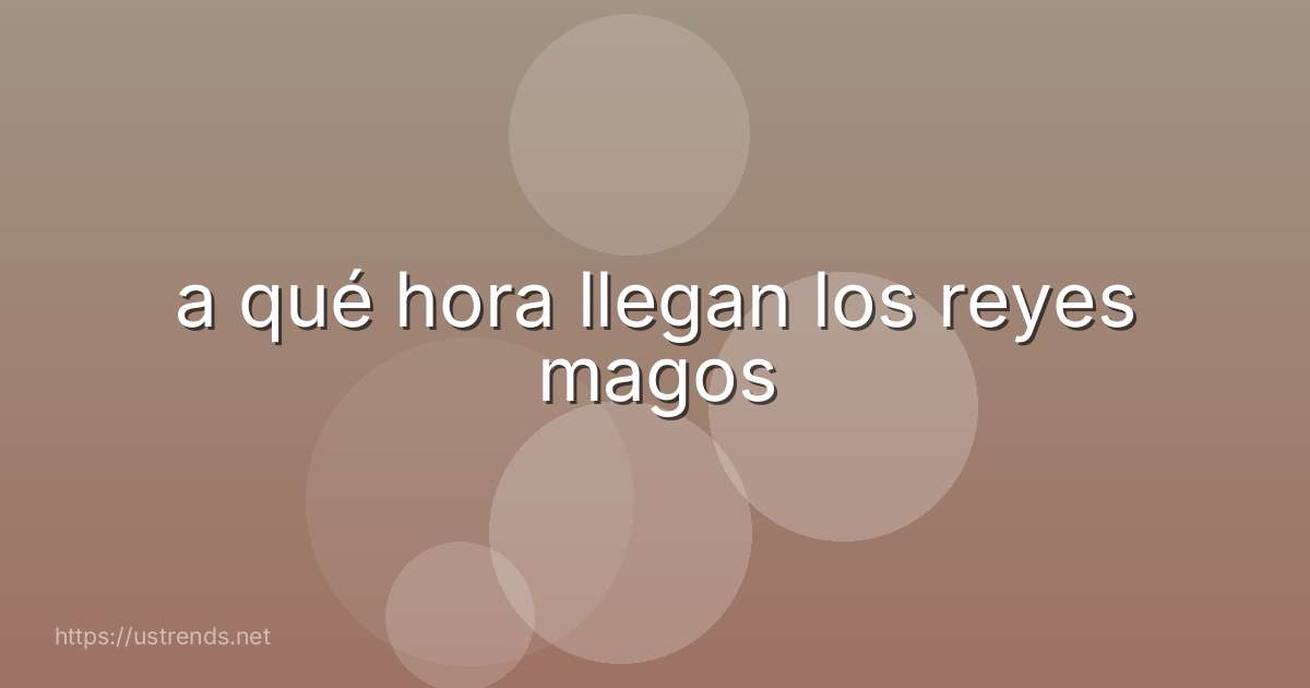 a qué hora llegan los reyes magos