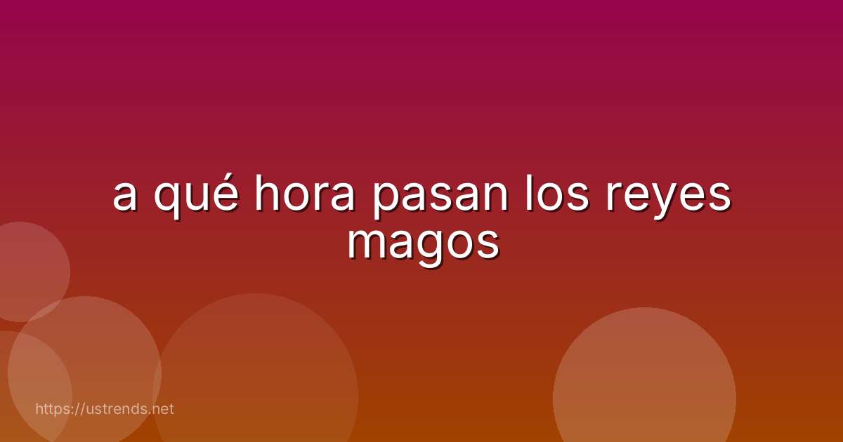 a qué hora pasan los reyes magos