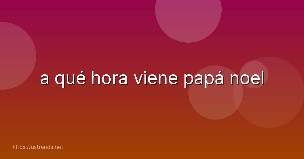 a qué hora viene papá noel