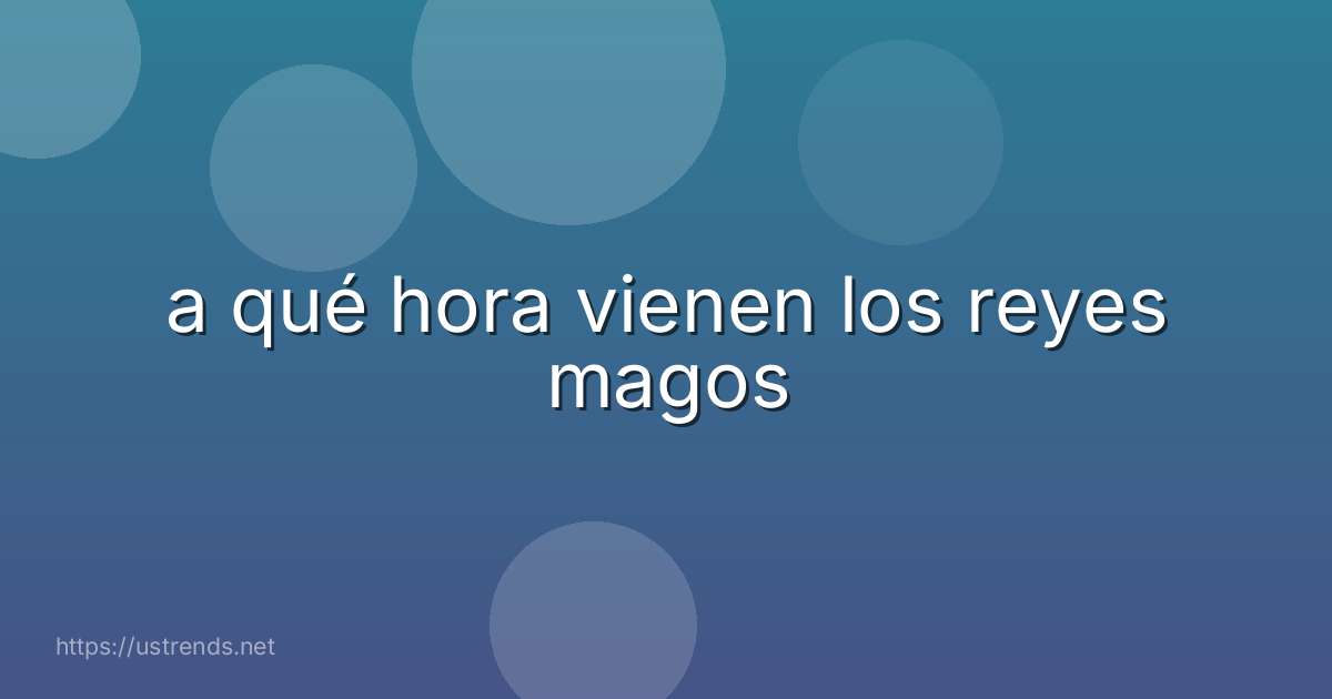 a qué hora vienen los reyes magos