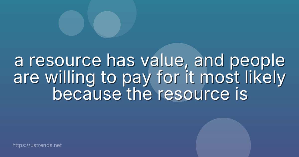 a resource has value, and people are willing to pay for it most likely because the resource is