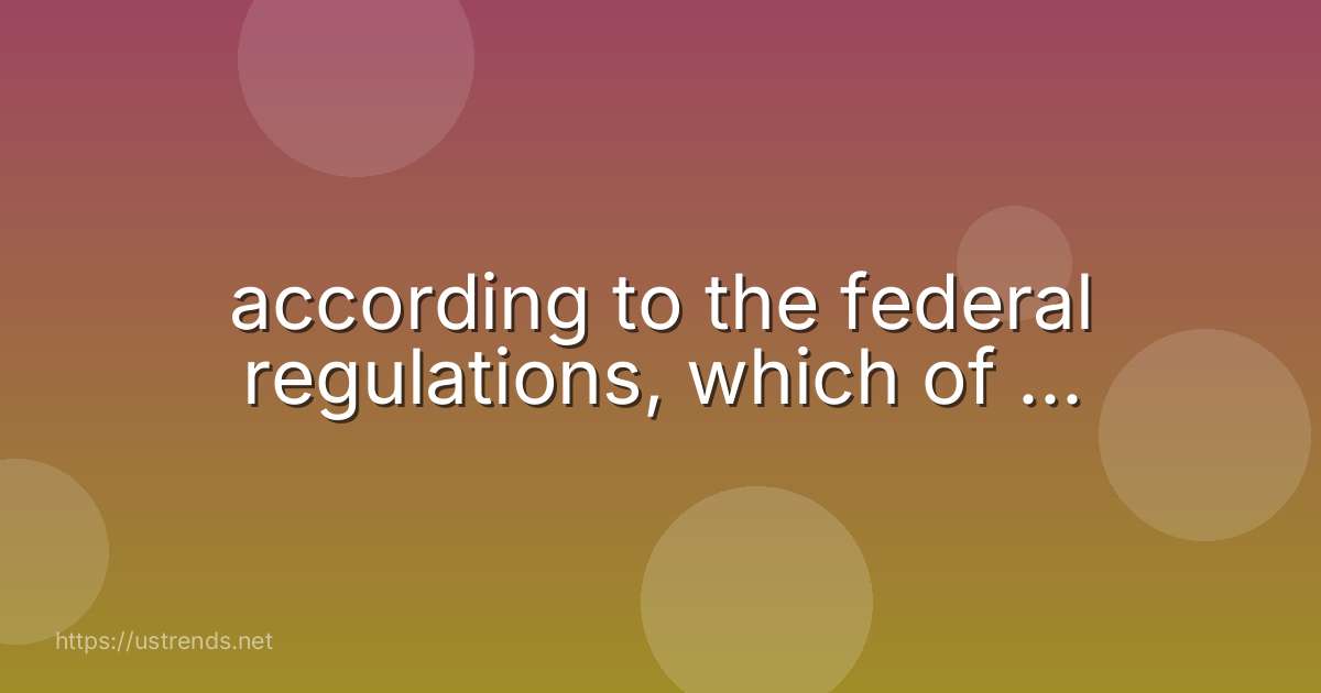 according to the federal regulations, which of ...