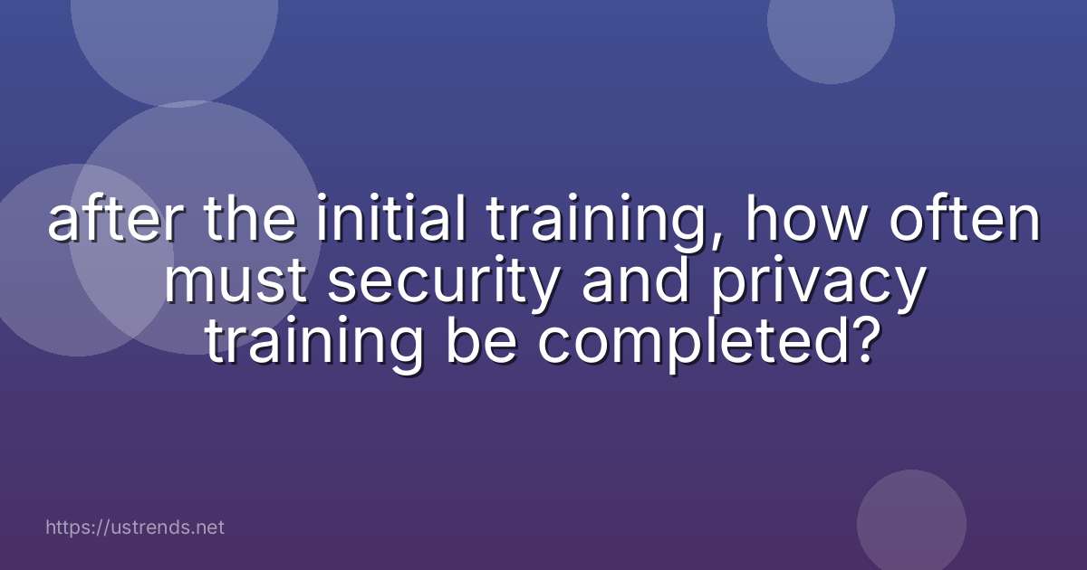 after the initial training, how often must security and privacy training be completed?