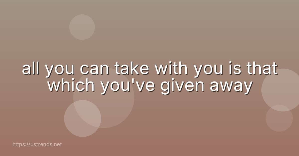 all you can take with you is that which you've given away