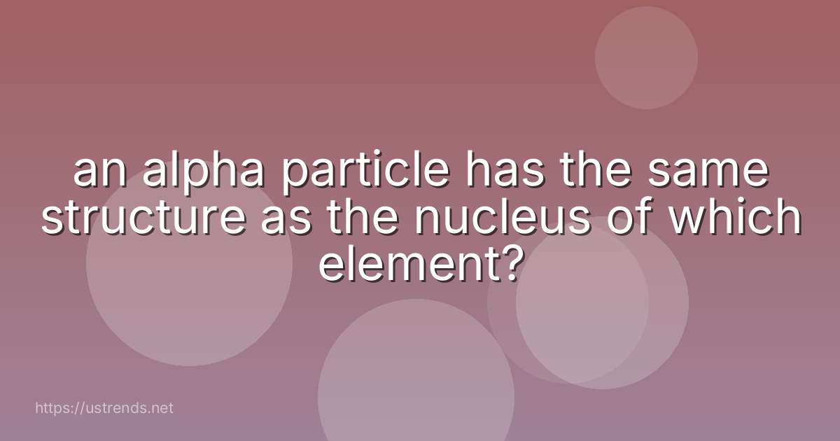 an alpha particle has the same structure as the nucleus of which element?