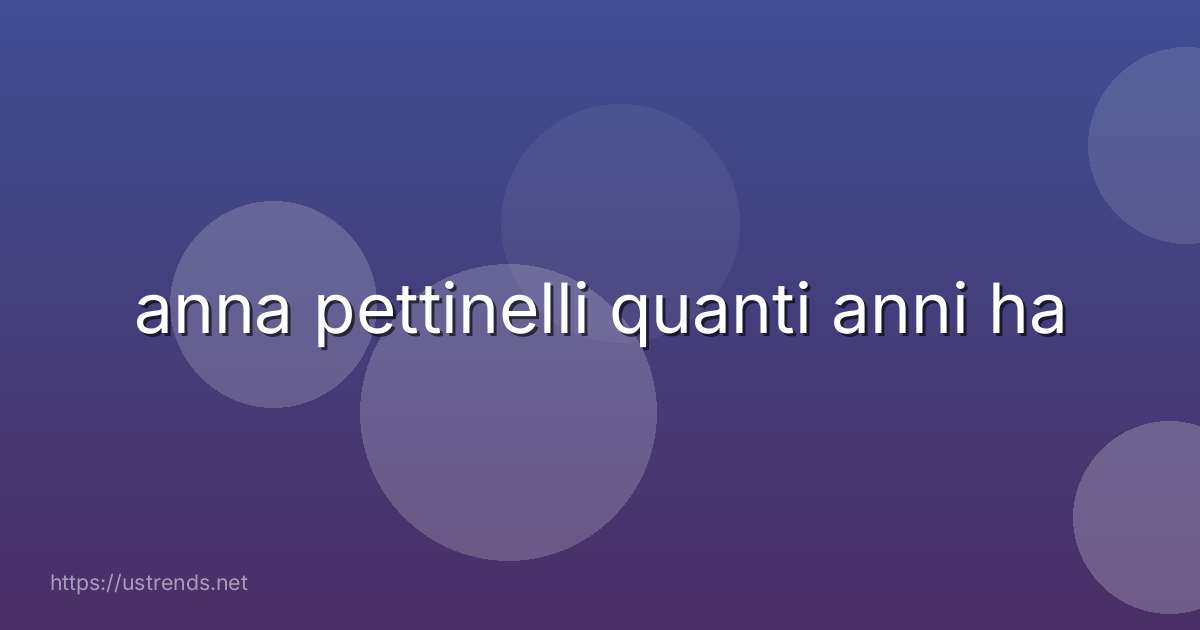 anna pettinelli quanti anni ha