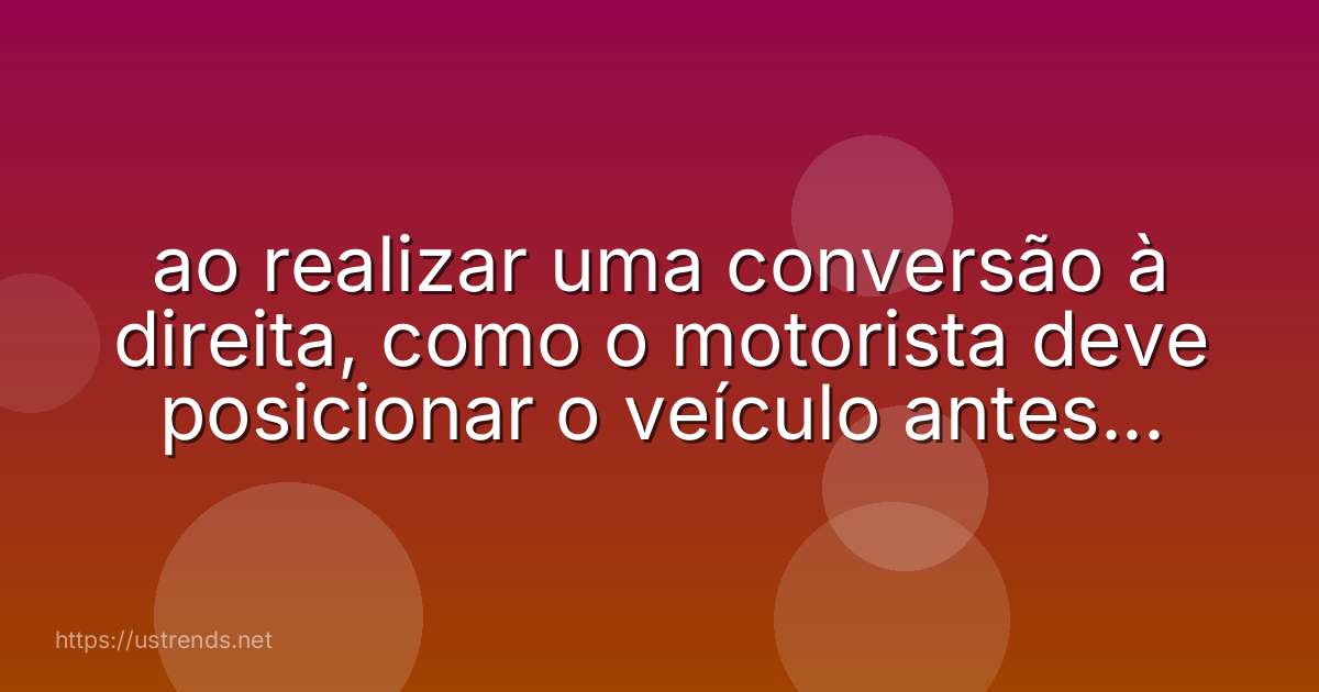 ao realizar uma conversão à direita, como o motorista deve posicionar o veículo antes de iniciar a manobra?