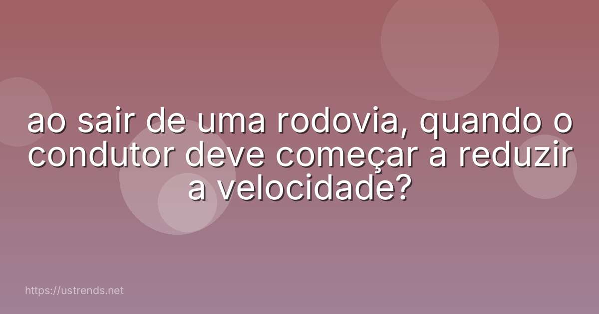 ao sair de uma rodovia, quando o condutor deve começar a reduzir a velocidade?