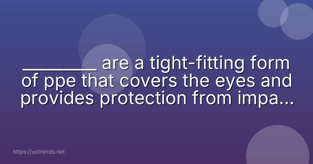 _________ are a tight-fitting form of ppe that covers the eyes and provides protection from impact, dust, and splashes.