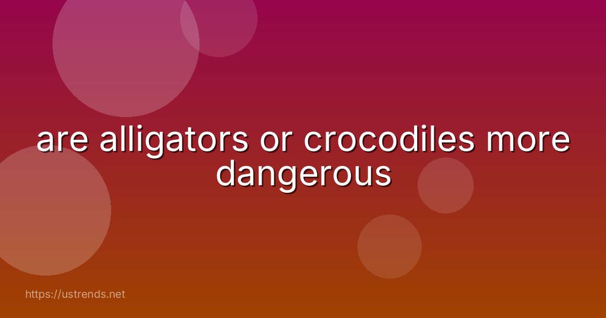 are alligators or crocodiles more dangerous