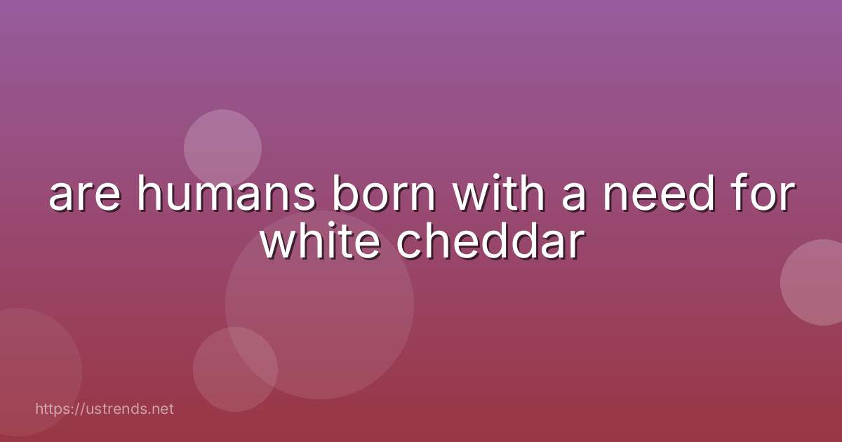 are humans born with a need for white cheddar