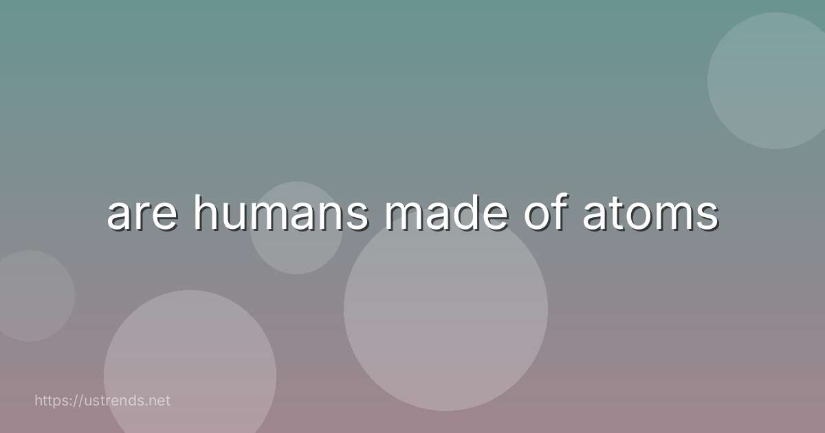 are humans made of atoms