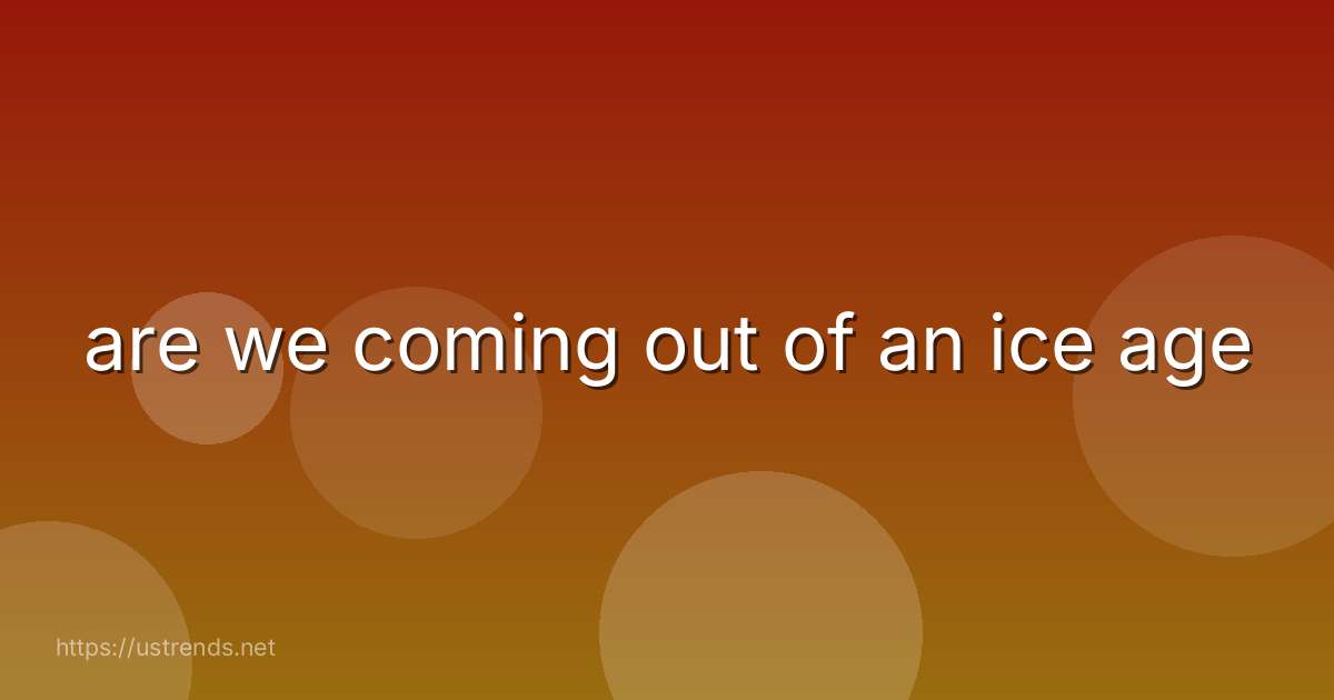 are we coming out of an ice age