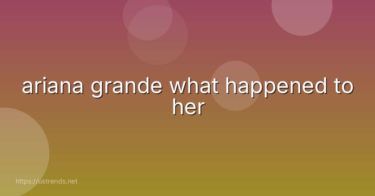 ariana grande what happened to her
