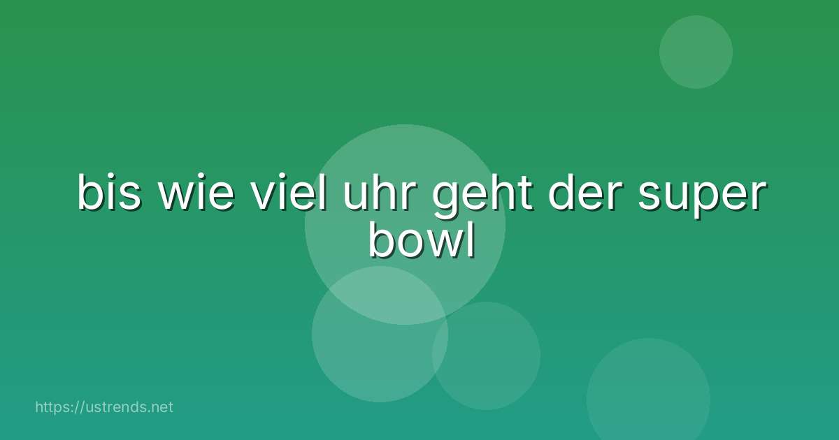 bis wie viel uhr geht der super bowl