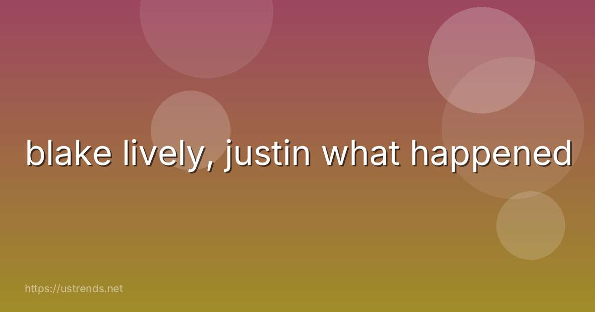 blake lively, justin what happened