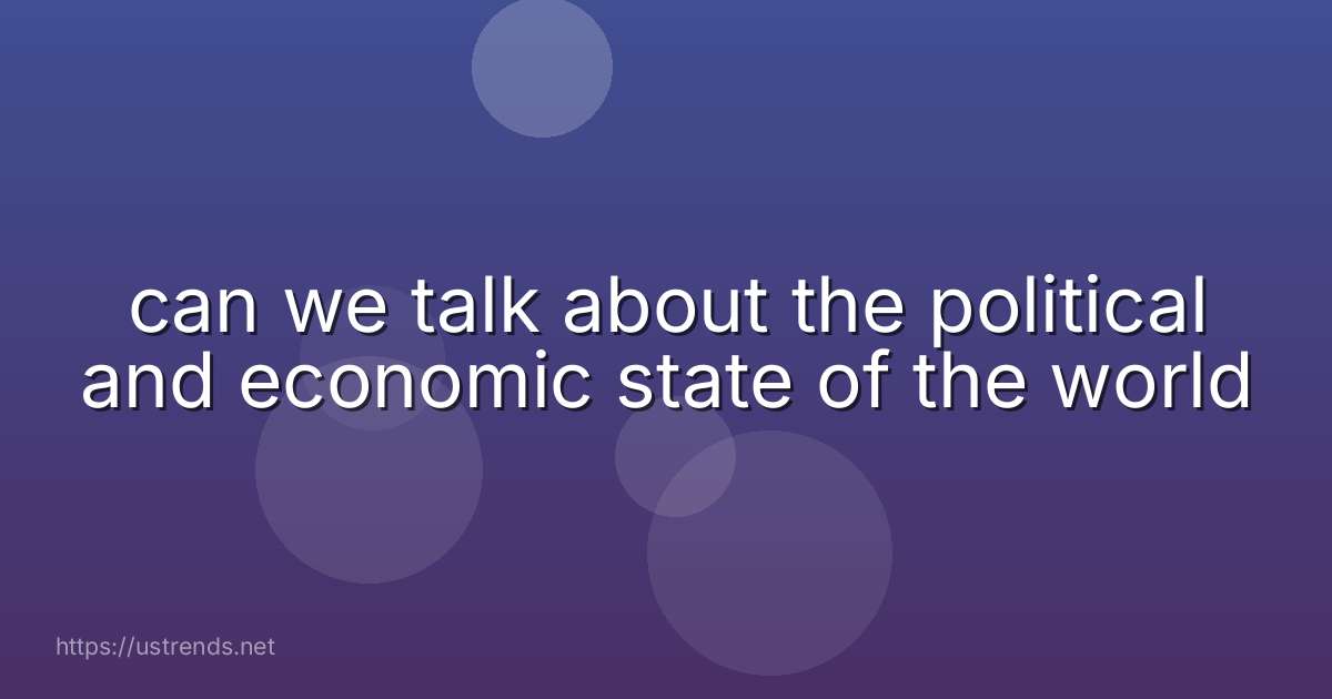 can we talk about the political and economic state of the world