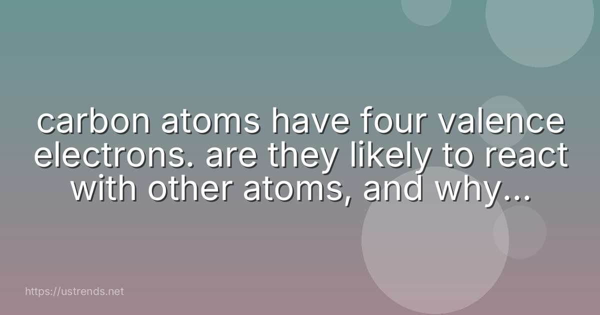 carbon atoms have four valence electrons. are they likely to react with other atoms, and why or why not?