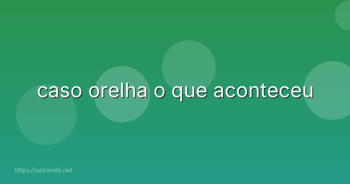 caso orelha o que aconteceu
