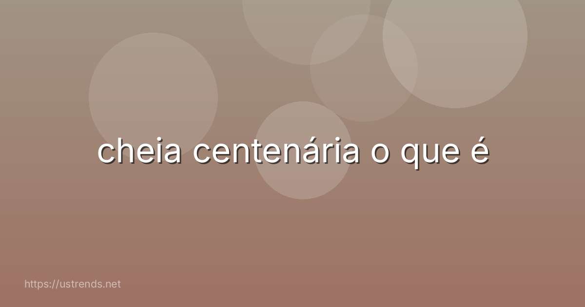 cheia centenária o que é
