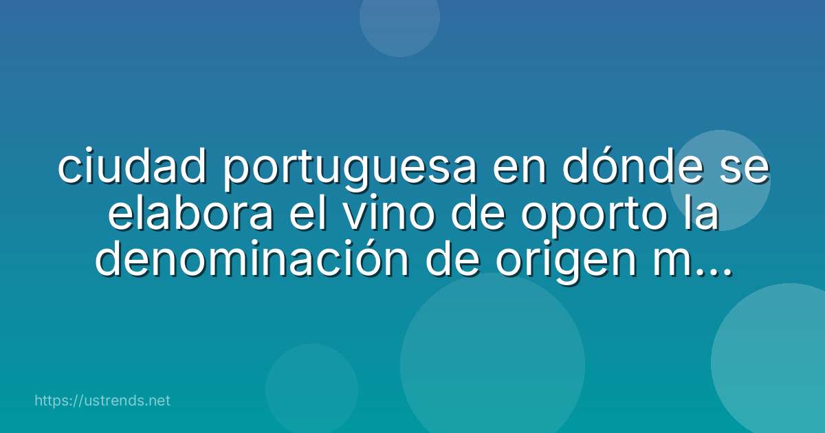 ciudad portuguesa en dónde se elabora el vino de oporto la denominación de origen más antigua del mundo