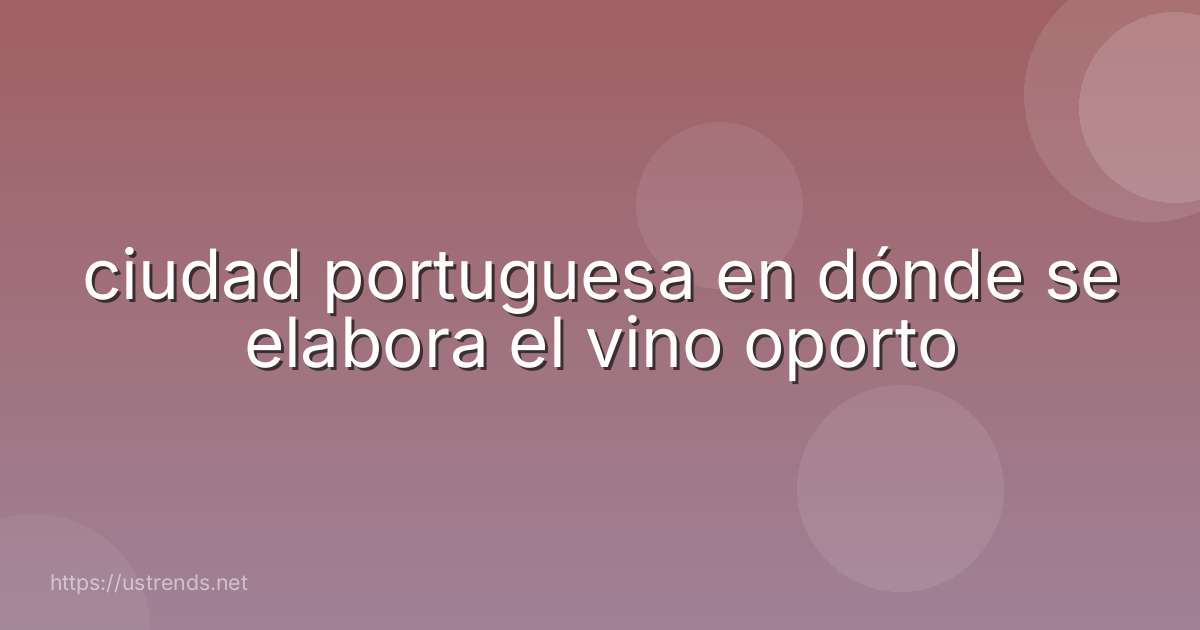 ciudad portuguesa en dónde se elabora el vino oporto