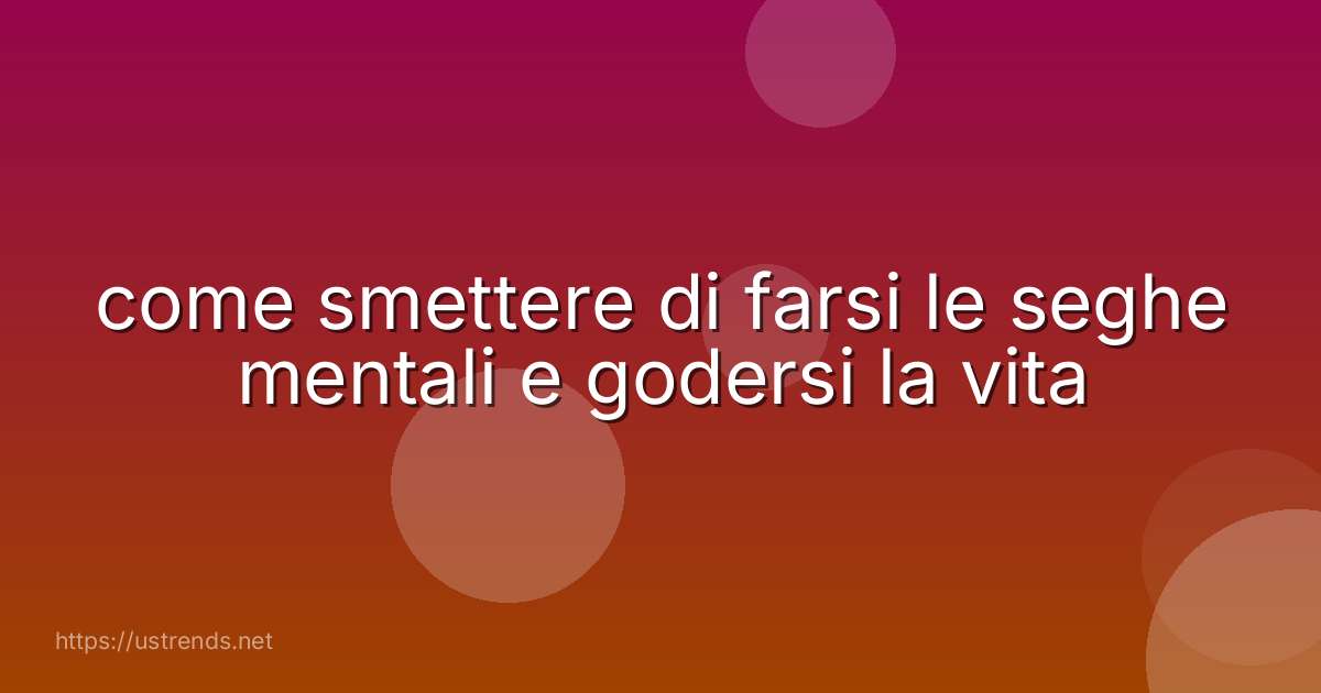 come smettere di farsi le seghe mentali e godersi la vita