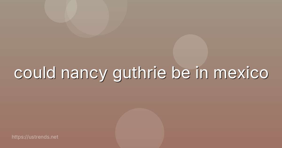 could nancy guthrie be in mexico