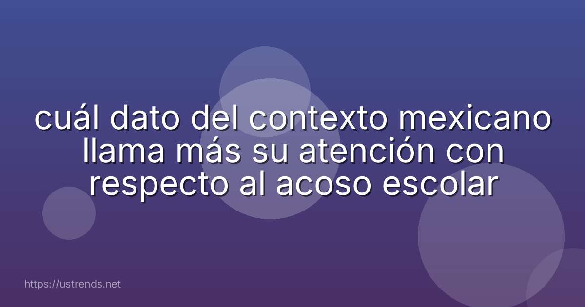 cuál dato del contexto mexicano llama más su atención con respecto al acoso escolar