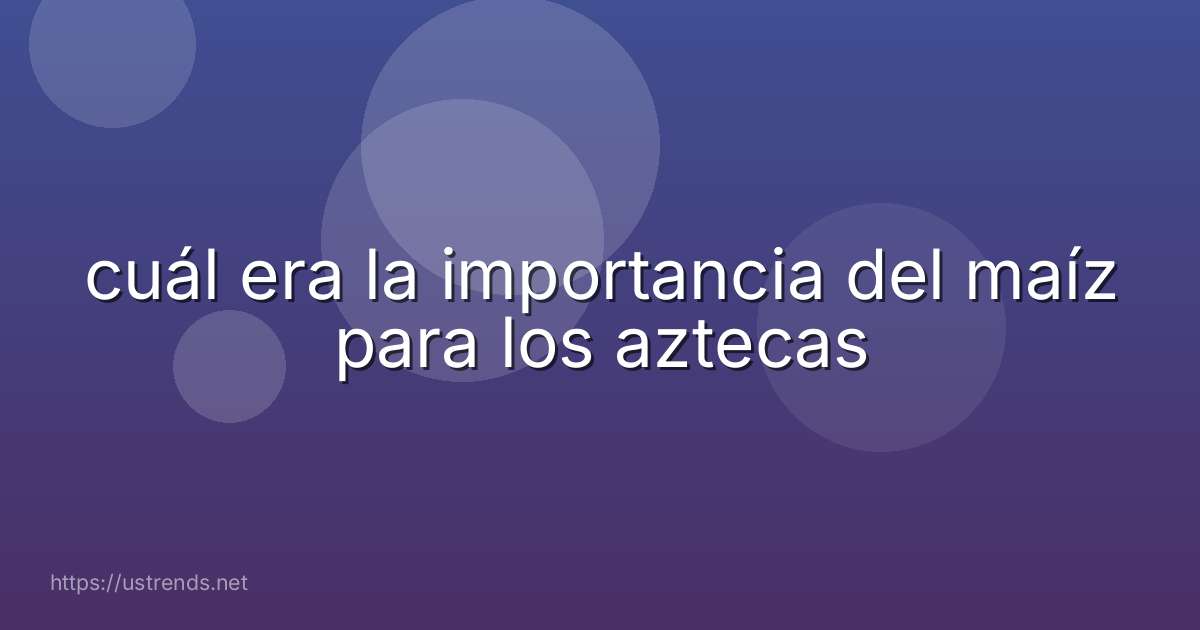 cuál era la importancia del maíz para los aztecas