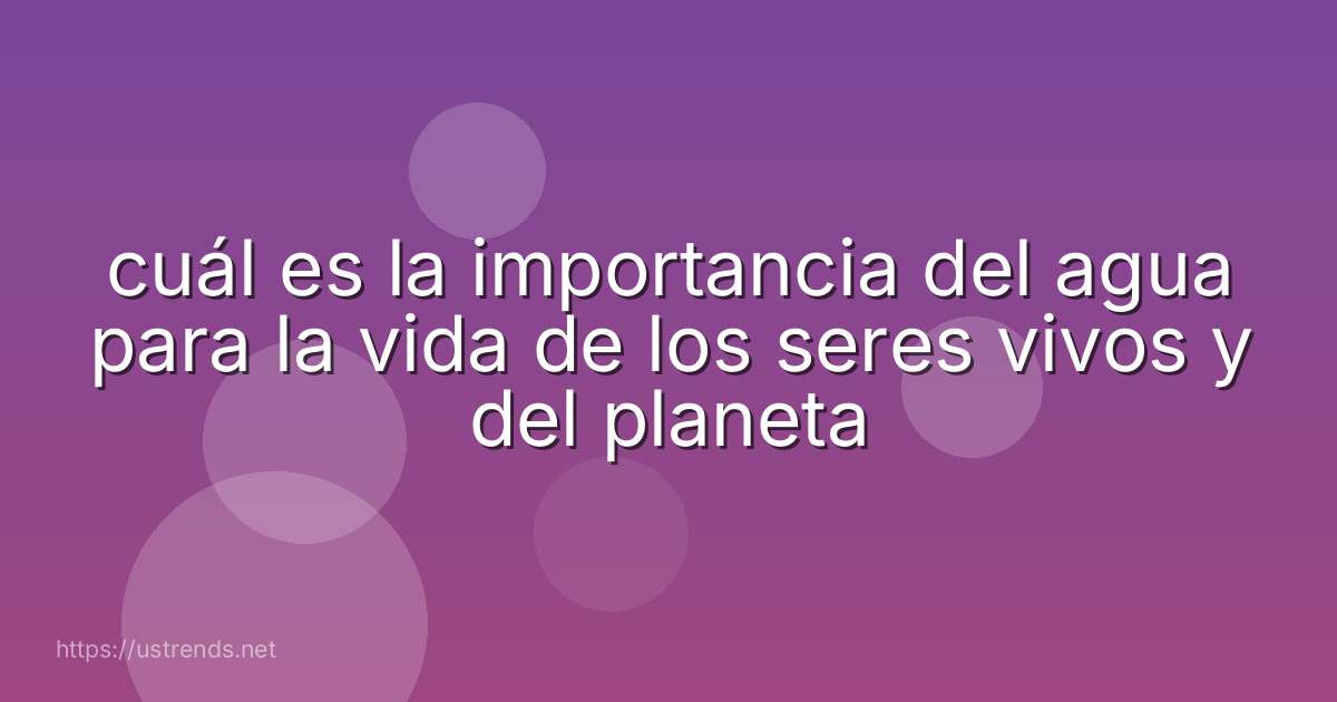 cuál es la importancia del agua para la vida de los seres vivos y del planeta