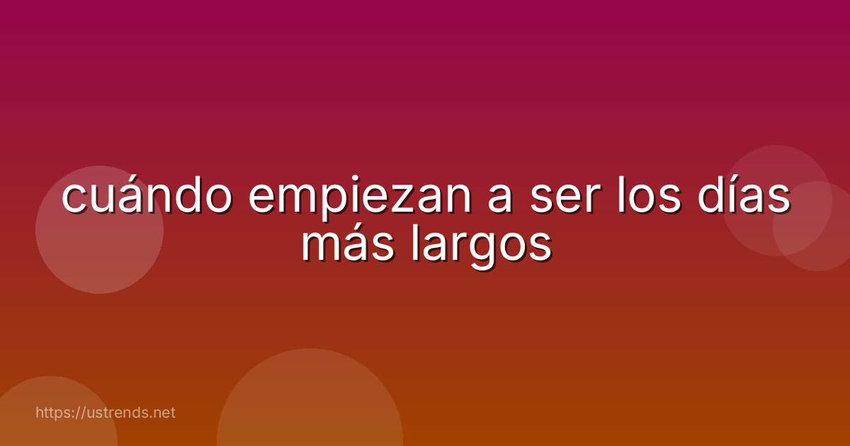 cuándo empiezan a ser los días más largos