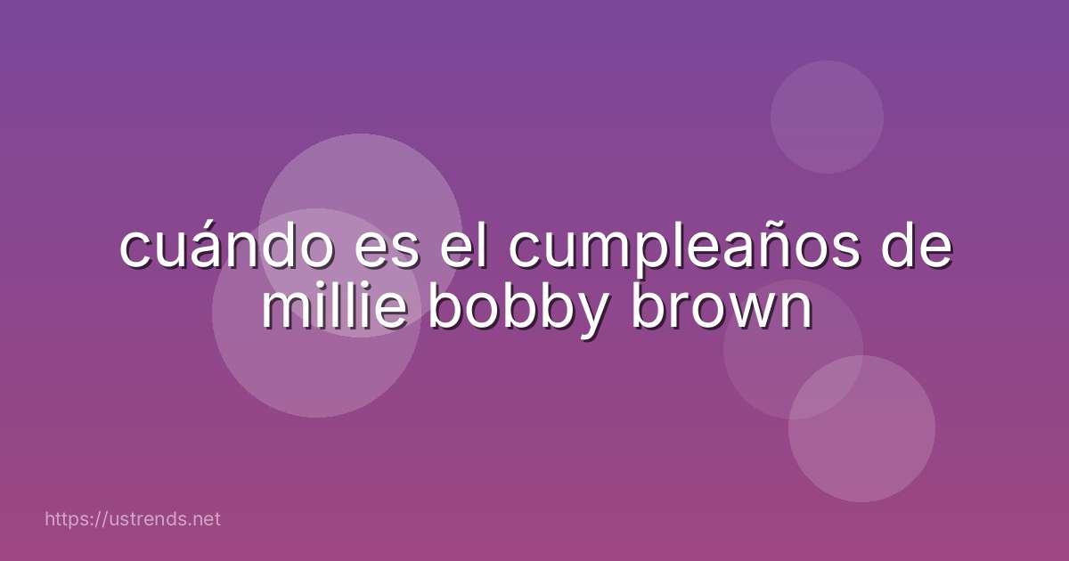 cuándo es el cumpleaños de millie bobby brown