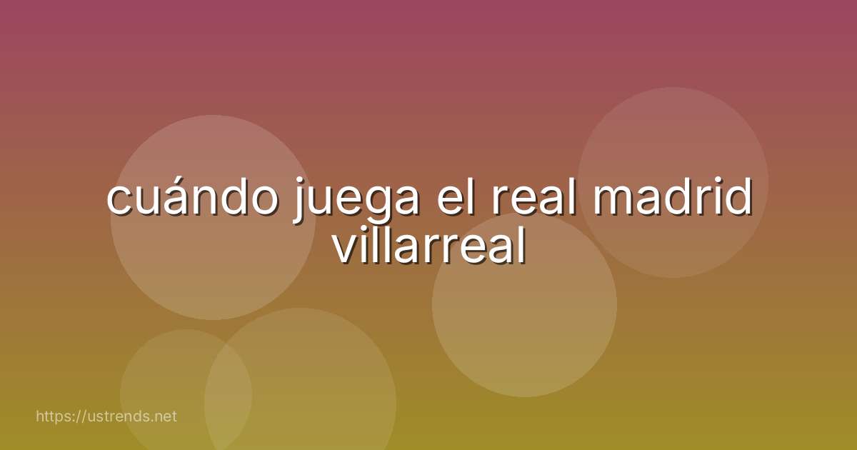 cuándo juega el real madrid villarreal