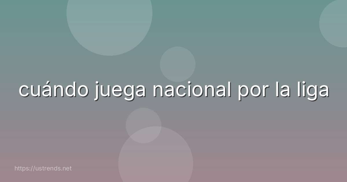 cuándo juega nacional por la liga