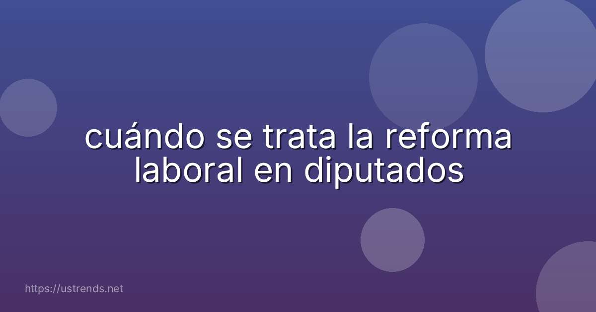 cuándo se trata la reforma laboral en diputados